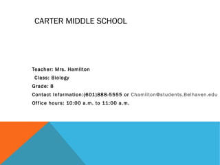 CARTER MIDDLE SCHOOL
Teacher: Mrs. Hamilton
Class: Biology
Grade: 8
Contact Information:(601)888-5555 or Chamilton@students.Belhaven.edu
Office hours: 10:00 a.m. to 11:00 a.m.
 