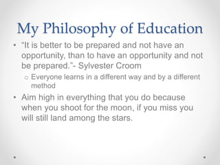 My Philosophy of Education
• “It is better to be prepared and not have an
opportunity, than to have an opportunity and not
be prepared.”- Sylvester Croom
o Everyone learns in a different way and by a different
method
• Aim high in everything that you do because
when you shoot for the moon, if you miss you
will still land among the stars.
 