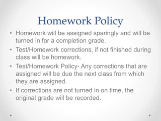 Homework Policy
• Homework will be assigned sparingly and will be
turned in for a completion grade.
• Test/Homework corrections, if not finished during
class will be homework.
• Test/Homework Policy- Any corrections that are
assigned will be due the next class from which
they are assigned.
• If corrections are not turned in on time, the
original grade will be recorded.
 
