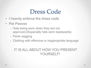 Dress Code
• I heavily enforce the dress code
• Pet Peeves
- Hats being worn when they are not
approved.(Especially hats worn backwards)
- Pants sagging
- Clothing with offensive or inappropriate language
IT IS ALL ABOUT HOW YOU PRESENT
YOURSELF!
 