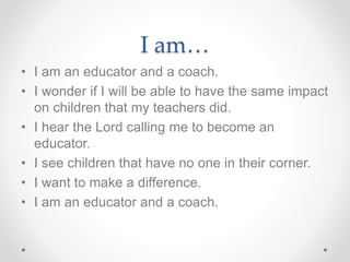 I am…
• I am an educator and a coach.
• I wonder if I will be able to have the same impact
on children that my teachers did.
• I hear the Lord calling me to become an
educator.
• I see children that have no one in their corner.
• I want to make a difference.
• I am an educator and a coach.
 