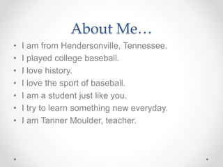 About Me…
• I am from Hendersonville, Tennessee.
• I played college baseball.
• I love history.
• I love the sport of baseball.
• I am a student just like you.
• I try to learn something new everyday.
• I am Tanner Moulder, teacher.
 