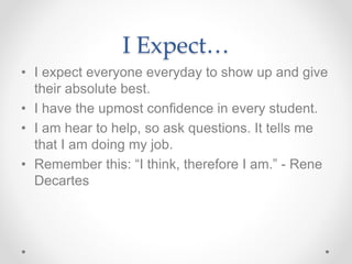 I Expect…
• I expect everyone everyday to show up and give
their absolute best.
• I have the upmost confidence in every student.
• I am hear to help, so ask questions. It tells me
that I am doing my job.
• Remember this: “I think, therefore I am.” - Rene
Decartes
 