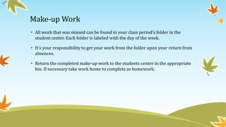 Make-up Work
• All work that was missed can be found in your class period’s folder in the
student center. Each folder is labeled with the day of the week.
• It’s your responsibility to get your work from the folder upon your return from
absences.
• Return the completed make-up work to the students center in the appropriate
bin. If necessary take work home to complete as homework.
 