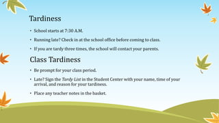 Tardiness
• School starts at 7:30 A.M.
• Running late? Check in at the school office before coming to class.
• If you are tardy three times, the school will contact your parents.
Class Tardiness
• Be prompt for your class period.
• Late? Sign the Tardy List in the Student Center with your name, time of your
arrival, and reason for your tardiness.
• Place any teacher notes in the basket.
 
