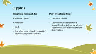 Bring these items each day
• Number 2 pencil
• Notebook
• Smile
• Any other materials will be specified
on your class period’s syllabus.
Don’t bring these items
• Electronic devices
• All items stated in the school’s
student handbook that’s not allowed
on campus is also not allowed in Ms.
Rogers’ class.
Supplies
 