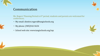 Communication
Ms. Rogers’ Planning Period is 6th period, students and parents are welcomed for
conferences.
• My email: dimitre.rogers@tangischools.org
• My phone: (985)542-5634
• School web site: www.tangischools.org/tap
 