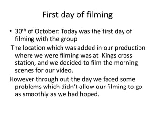 First day of filming
• 30th of October: Today was the first day of
filming with the group
The location which was added in our production
where we were filming was at Kings cross
station, and we decided to film the morning
scenes for our video.
However through out the day we faced some
problems which didn’t allow our filming to go
as smoothly as we had hoped.

 