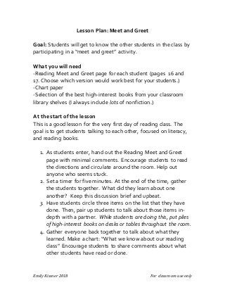 Emily Kissner 2018 For classroom use only
Lesson Plan: Meet and Greet
Goal: Students will get to know the other students in the class by
participating in a “meet and greet” activity.
What you will need
-Reading Meet and Greet page for each student (pages 16 and
17. Choose which version would work best for your students.)
-Chart paper
-Selection of the best high-interest books from your classroom
library shelves (I always include lots of nonfiction.)
At the start of the lesson
This is a good lesson for the very first day of reading class. The
goal is to get students talking to each other, focused on literacy,
and reading books.
1. As students enter, hand out the Reading Meet and Greet
page with minimal comments. Encourage students to read
the directions and circulate around the room. Help out
anyone who seems stuck.
2. Set a timer for five minutes. At the end of the time, gather
the students together. What did they learn about one
another? Keep this discussion brief and upbeat.
3. Have students circle three items on the list that they have
done. Then, pair up students to talk about those items in-
depth with a partner. While students are doing this, put piles
of high-interest books on desks or tables throughout the room.
4. Gather everyone back together to talk about what they
learned. Make a chart: “What we know about our reading
class” Encourage students to share comments about what
other students have read or done.
 