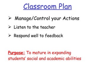 Classroom Plan Manage/Control your Actions  Listen to the teacher Respond well to feedback Purpose:  To mature in expanding students’ social and academic abilities 