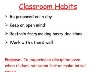 Classroom Habits Be prepared each day Keep an open mind Restrain from making hasty decisions Work with others well Purpose:  To experience discipline even when it does not seem fair or make initial sense. 