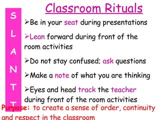 Classroom Rituals Be in your  seat  during presentations Lean  forward during front of the room activities Do not stay confused;  ask  questions Make a  note  of what you are thinking Eyes and head  track  the  teacher  during front of the room activities S L A N T T Purpose:  to create a sense of order, continuity and respect in the classroom 