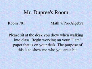Mr. Dupree's Room
Room 701 Math 7/Pre-Algebra
Please sit at the desk you drew when walking
into class. Begin working on your "I am"
paper that is on your desk. The purpose of
this is to show me who you are a bit.
 
