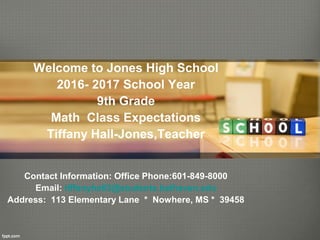 Welcome to Jones High School
2016- 2017 School Year
9th Grade
Math Class Expectations
Tiffany Hall-Jones,Teacher
Contact Information: Office Phone:601-849-8000
Email: tiffanyhall3@students.belhaven.edu
Address: 113 Elementary Lane * Nowhere, MS * 39458
 