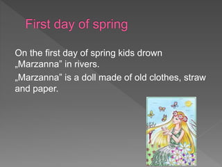 On the first day of spring kids drown
„Marzanna” in rivers.
„Marzanna” is a doll made of old clothes, straw
and paper.
 