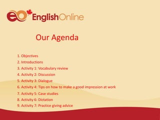 Our Agenda
1. Objectives
2. Introductions
3. Activity 1: Vocabulary review
4. Activity 2: Discussion
5. Activity 3: Dialogue
6. Activity 4: Tips on how to make a good impression at work
7. Activity 5: Case studies
8. Activity 6: Dictation
9. Activity 7: Practice giving advice
 