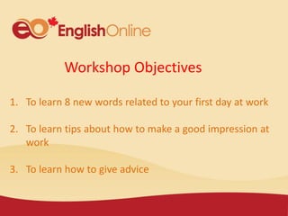 Workshop Objectives
1. To learn 8 new words related to your first day at work
2. To learn tips about how to make a good impression at
work
3. To learn how to give advice
 