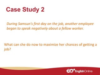 Case Study 2
What can she do now to maximize her chances of getting a
job?
During Samsun's first day on the job, another employee
began to speak negatively about a fellow worker.
 