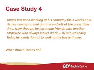 Case Study 4
Tomas has been working at his company for 3 weeks now.
He has always arrived on time and left at the prescribed
time. Now though, he has made friends with another
employee who always leaves work 5-10 minutes early.
Today he wants Tomas to walk to the bus with him.
What should Tomas do?
 
