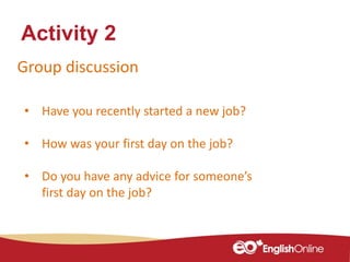 Group discussion
Activity 2
• Have you recently started a new job?
• How was your first day on the job?
• Do you have any advice for someone’s
first day on the job?
 