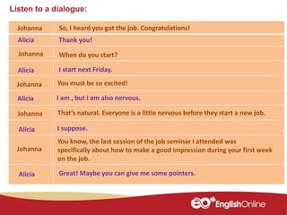 Listen to a dialogue:
Johanna
Johanna
Alicia
Johanna
Alicia
Johanna
Alicia
Alicia
So, I heard you got the job. Congratulations!
Thank you!
When do you start?
I start next Friday.
You must be so excited!
That’s natural. Everyone is a little nervous before they start a new job.
I suppose.
I am , but I am also nervous.
You know, the last session of the job seminar I attended was
specifically about how to make a good impression during your first week
on the job.
Johanna
Alicia Great! Maybe you can give me some pointers.
 