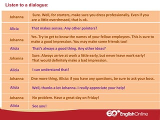 Listen to a dialogue:
Johanna
Alicia
Johanna
Alicia
Johanna
Alicia
Johanna
Alicia
Alicia See you!
Sure. Well, for starters, make sure you dress professionally. Even if you
are a little overdressed, that is ok.
That makes senses. Any other pointers?
Yes. Try to get to know the names of your fellow employees. This is sure to
make a good impression. You may make some friends too!
I can understand that!
Well, thanks a lot Johanna. I really appreciate your help!
That’s always a good thing. Any other ideas?
Sure. Always arrive at work a little early, but never leave work early!
That would definitely make a bad impression.
Johanna One more thing, Alicia: if you have any questions, be sure to ask your boss.
No problem. Have a great day on Friday!
 