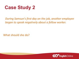 Case Study 2
What should she do?
During Samsun's first day on the job, another employee
began to speak negatively about a fellow worker.
 