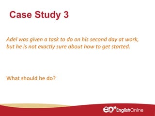 Case Study 3
Adel was given a task to do on his second day at work,
but he is not exactly sure about how to get started.
What should he do?
 