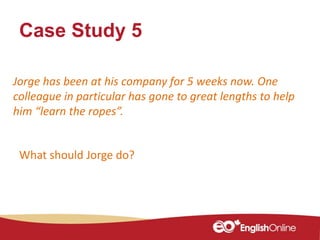 Case Study 5
Jorge has been at his company for 5 weeks now. One
colleague in particular has gone to great lengths to help
him “learn the ropes”.
What should Jorge do?
 