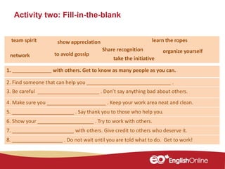 Activity two: Fill-in-the-blank
1. ______________ with others. Get to know as many people as you can.
2. Find someone that can help you ______________________________ .
3. Be careful ______________________ . Don’t say anything bad about others.
4. Make sure you _____________________ . Keep your work area neat and clean.
5. ______________________ . Say thank you to those who help you.
6. Show your ____________________ . Try to work with others.
7. ______________________ with others. Give credit to others who deserve it.
8. __________________ . Do not wait until you are told what to do. Get to work!
learn the ropes
Share recognition
team spirit show appreciation
to avoid gossipnetwork
organize yourself
take the initiative
 