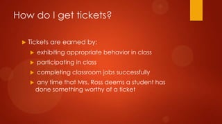 How do I get tickets?
 Tickets are earned by:
 exhibiting appropriate behavior in class
 participating in class
 completing classroom jobs successfully
 any time that Mrs. Ross deems a student has
done something worthy of a ticket
 