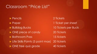 Classroom “Price List”
 Pencils 2 Tickets
 Paper 1 Ticket per sheet
 Bulldog Bucks 10 Tickets per Buck
 ONE piece of candy 20 Tickets
 Bathroom Pass 15 tickets
 Life Skills Points (5 point max) 20 tickets
 ONE free quiz grade 40 tickets
 