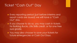 Ticket “Cash Out” Day
 Every reporting period (just before interims and
report cards are issued) we will have a “Cash
Out” day.
 If you choose to do so, you may cash in tickets
for Bulldog Bucks, Life Skills credit, or for one free
quiz grade.
 You may also choose to save your tickets for
future emergencies or Cash Out Days.
 