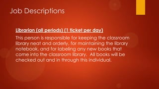 Job Descriptions
Librarian (all periods) (1 ticket per day)
This person is responsible for keeping the classroom
library neat and orderly, for maintaining the library
notebook, and for labeling any new books that
come into the classroom library. All books will be
checked out and in through this individual.
 