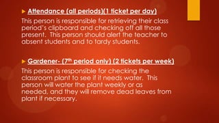  Attendance (all periods)(1 ticket per day)
This person is responsible for retrieving their class
period’s clipboard and checking off all those
present. This person should alert the teacher to
absent students and to tardy students.
 Gardener- (7th period only) (2 tickets per week)
This person is responsible for checking the
classroom plant to see if it needs water. This
person will water the plant weekly or as
needed, and they will remove dead leaves from
plant if necessary.
 