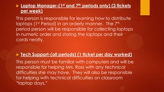  Laptop Manager-(1st and 7th periods only) (3 tickets
per week)
This person is responsible for learning how to distribute
laptops (1st Period) in an orderly manner. The 7th
period person will be responsible for collecting laptops
in numeric order and storing the laptops and their
cords neatly.
 Tech Support-(all periods) (1 ticket per day worked)
This person must be familiar with computers and will be
responsible for helping Mrs. Ross with any technical
difficulties she may have. They will also be responsible
for helping with technical difficulties on classroom
“laptop days.”
 