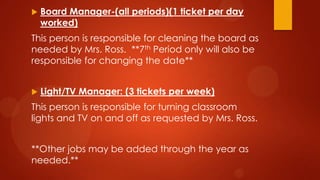  Board Manager-(all periods)(1 ticket per day
worked)
This person is responsible for cleaning the board as
needed by Mrs. Ross. **7th Period only will also be
responsible for changing the date**
 Light/TV Manager: (3 tickets per week)
This person is responsible for turning classroom
lights and TV on and off as requested by Mrs. Ross.
**Other jobs may be added through the year as
needed.**
 