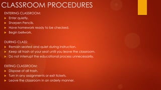 CLASSROOM PROCEDURES
ENTERING CLASSROOM:
 Enter quietly.
 Sharpen Pencils.
 Have homework ready to be checked.
 Begin bellwork.
DURING CLASS:
 Remain seated and quiet during instruction.
 Keep all trash at your seat until you leave the classroom.
 Do not interrupt the educational process unnecessarily.
EXITING CLASSROOM:
 Dispose of all trash.
 Turn in any assignments or exit tickets.
 Leave the classroom in an orderly manner.
 
