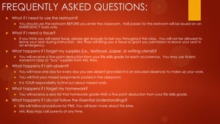 FREQUENTLY ASKED QUESTIONS:
 What if I need to use the restroom?
 You should use the restroom BEFORE you enter the classroom. Hall passes for the restroom will be issued on an
EMERGENCY basis only.
 What if I need a tissue?
 If you think you will need tissue, please get enough to last you throughout the class. You will not be allowed to
leave your seat during instruction. Mrs. Ross will bring you a tissue or grant you permission to leave your seat in
an emergency.
 What happens if I forget my supplies (i.e., textbook, paper, or writing utensil)?
 You will receive a five point deduction from your life skills grade for each occurrence. You may use tickets
earned in class to “buy” supplies from Mrs. Ross.
 What happens if I am absent?
 You will have one day for every day you are absent (provided it is an excused absence) to make up your work.
 You will find your missed assignments posted in the classroom.
 It is YOUR responsibility to find out about missed work.
 What happens if I forget my homework?
 You will receive a zero for that homework grade AND a five point deduction from your life skills grade.
 What happens if I do not follow the Essential Understandings?
 We will follow procedures for PBIS. You will learn more about this later.
 Mrs. Ross may call parents at any time.
 