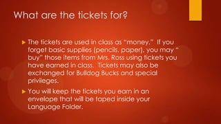 What are the tickets for?
 The tickets are used in class as “money.” If you
forget basic supplies (pencils, paper), you may “
buy” those items from Mrs. Ross using tickets you
have earned in class. Tickets may also be
exchanged for Bulldog Bucks and special
privileges.
 You will keep the tickets you earn in an
envelope that will be taped inside your
Language Folder.
 