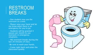 RESTROOM
BREAKS
- One student may use the
restroom at a time.
- Please raise your hand and let
me know when there is an
emergency for you to go.
- Students will be granted 4
passes per month to use
restroom in emergency
situations.
- NO restroom breaks during the
last 20 minutes of class.
-Be sure to wash your hands.
- Come right back and enter the
classroom quietly.
 