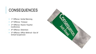 CONSEQUENCES
 1st Offense: Verbal Warning
 2nd Offense: Timeout
 3rd Offense: Parent-Teacher
Conference
 4th Offense: Detention
 5th Offense: Office Referral- Out of
School Suspension
 