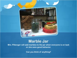 Marble Jar
Mrs. Pittenger will add marbles to the jar when everyone is on task
                     or she sees good behavior.

                   Can you think of anything?
 