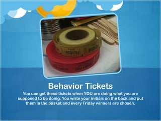 Behavior Tickets
  You can get these tickets when YOU are doing what you are
supposed to be doing. You write your initials on the back and put
   them in the basket and every Friday winners are chosen.
 