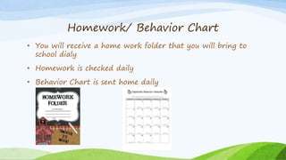 Homework/ Behavior Chart
• You will receive a home work folder that you will bring to
school dialy
• Homework is checked daily
• Behavior Chart is sent home daily
 