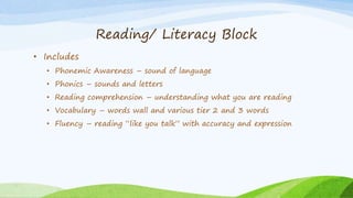 Reading/ Literacy Block
• Includes
• Phonemic Awareness – sound of language
• Phonics – sounds and letters
• Reading comprehension – understanding what you are reading
• Vocabulary – words wall and various tier 2 and 3 words
• Fluency – reading “like you talk” with accuracy and expression
 