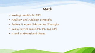 Math
• Writing number to 200
• Addition and Addition Strategies
• Subtraction and Subtraction Strategies
• Learn how to count 2’s, 5’s, and 10’s
• 2 and 3 dimensional shapes
 