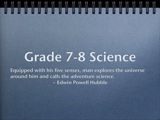 Grade 7-8 Science
Equipped with his five senses, man explores the universe
around him and calls the adventure science.
                 ~ Edwin Powell Hubble
 