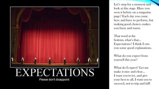 Let’s stop for a moment and
look at this stage. Have you
seen it before on a magazine
page? Each day you come
here and have to perform, but
making good choices makes
you fuzzy and warm.
That word at the
bottom, what’s that…
Expectations? I think I owe
you some good explanations.
What do you expect from
yourself this year?
What do I expect? Let me
make it nice and clear…
I want you to try, and give
your best to all, I want you to
succeed, not to trip and fall!
 