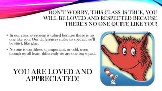 DON’T WORRY, THIS CLASS IS TRUE, YOU
WILL BE LOVED AND RESPECTED BECAUSE
THERE’S NO ONE QUITE LIKE YOU!
• In our class, everyone is valued because there is no
one like you. Our differences make us special, we’ll
be stuck like glue.
• No one is worthless, unimportant, or odd, even
though we all learn differently we are one big squad.
YOU ARE LOVED AND
APPRECIATED!
 